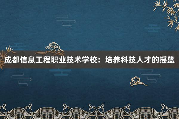 成都信息工程职业技术学校：培养科技人才的摇篮